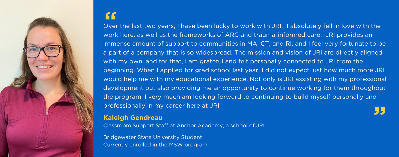 Kaleigh Gendreau, Classroom Support Staff at Anchor Academy and MSW Student at Bridgewater State University, quote from Kaleigh: Over the last two years, I have been lucky to work with JRI. I absolutely fell In love with work here, as well as the frameworks of ARC and Trauma-Informed care. JRI provides an immense amount of support to communities in MA, CT, and RI, and I feel very fortunate to be a part of a company that is so widespread. The mission and vision of JRI are directly aligned with my own, and for that, I am grateful and felt personally connected to JRI from the beginning. When I applied for grad school last year I did not expect just how much more JRI would help me with my educational experience. Not only is JRI assisting with my professional development but also providing me an opportunity to continue working for them throughout the program. I very much am looking forward to continuing to build myself personally and professionally and my career here at JRI.