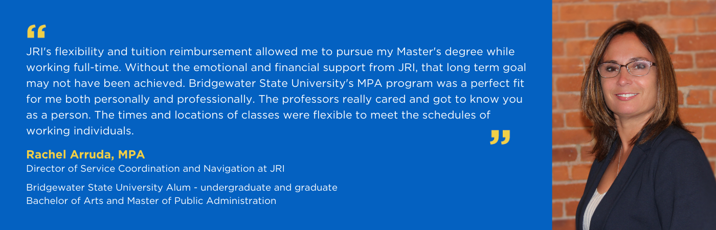 JRI's flexibility and tuition reimbursement allowed me to pursue my Master's degree while working full-time. Without the emotional and financial support from JRI, that long term goal may not have been achieved. Bridgewater State University's MPA program was a perfect fit for me both personally and professionally. The professors really cared and got to know you as a person. The times and locations of classes were flexible to meet the schedules of working individuals. - Rachel Arruda, MPA, Service Navigator at JRI Bridgewater State University Alum - undergraduate and graduate Bachelor of Arts and Master of Public Administration